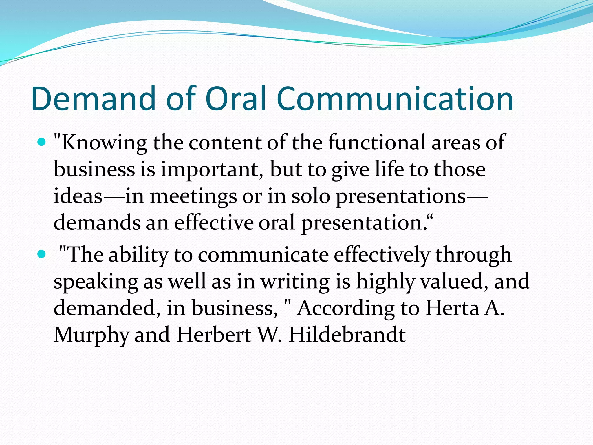 Demand of Oral Communication
 "Knowing the content of the functional areas of
business is important, but to give life to those
ideas—in meetings or in solo presentations—
demands an effective oral presentation.“
 "The ability to communicate effectively through
speaking as well as in writing is highly valued, and
demanded, in business, " According to Herta A.
Murphy and Herbert W. Hildebrandt
 