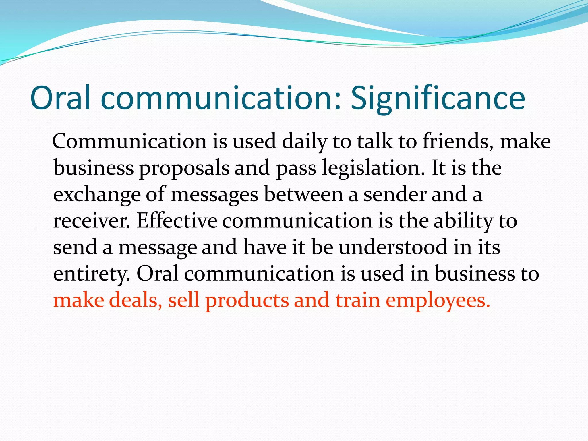 Oral communication: Significance
Communication is used daily to talk to friends, make
business proposals and pass legislation. It is the
exchange of messages between a sender and a
receiver. Effective communication is the ability to
send a message and have it be understood in its
entirety. Oral communication is used in business to
make deals, sell products and train employees.
 