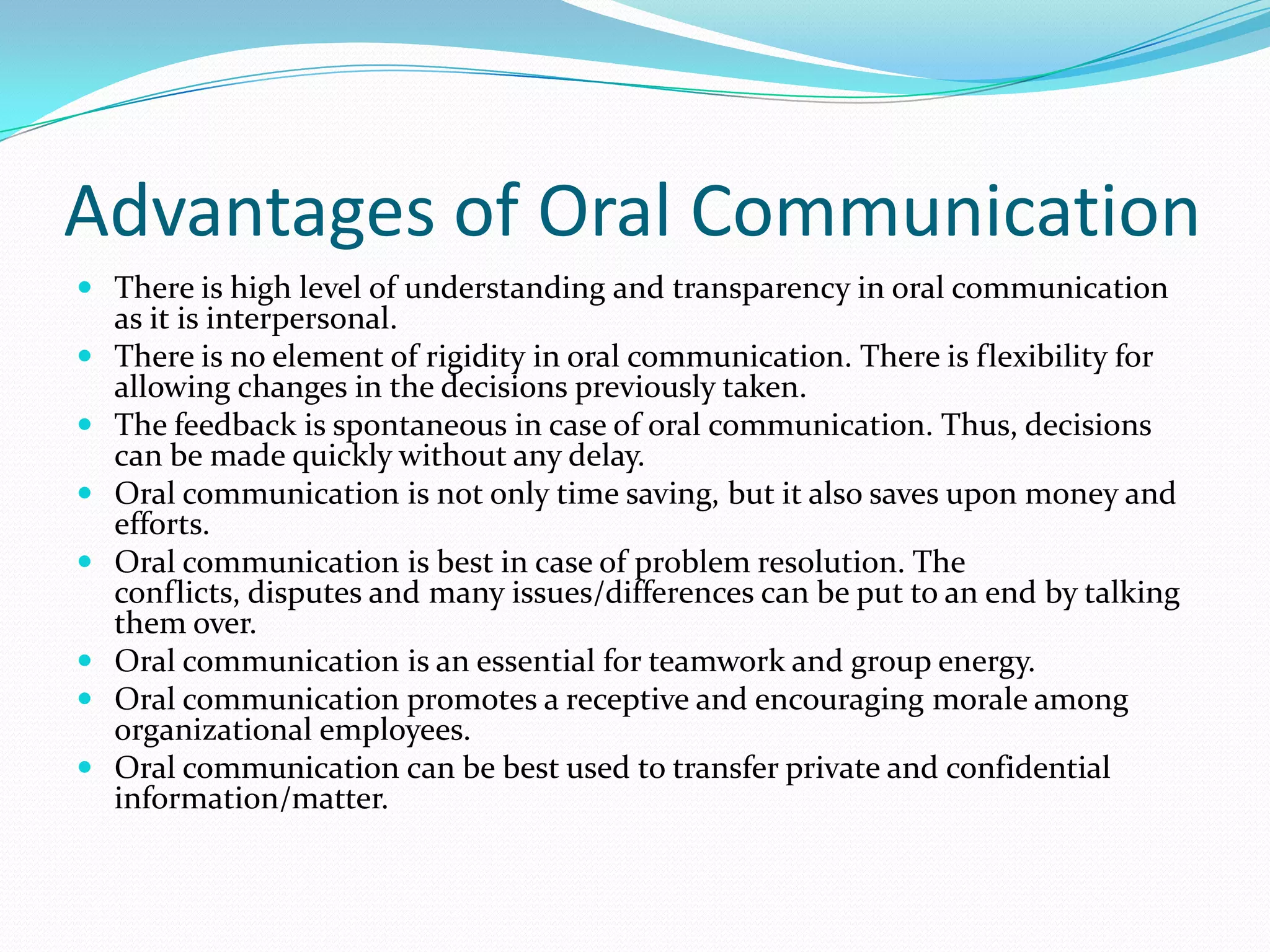 Advantages of Oral Communication
 There is high level of understanding and transparency in oral communication
as it is interpersonal.
 There is no element of rigidity in oral communication. There is flexibility for
allowing changes in the decisions previously taken.
 The feedback is spontaneous in case of oral communication. Thus, decisions
can be made quickly without any delay.
 Oral communication is not only time saving, but it also saves upon money and
efforts.
 Oral communication is best in case of problem resolution. The
conflicts, disputes and many issues/differences can be put to an end by talking
them over.
 Oral communication is an essential for teamwork and group energy.
 Oral communication promotes a receptive and encouraging morale among
organizational employees.
 Oral communication can be best used to transfer private and confidential
information/matter.
 