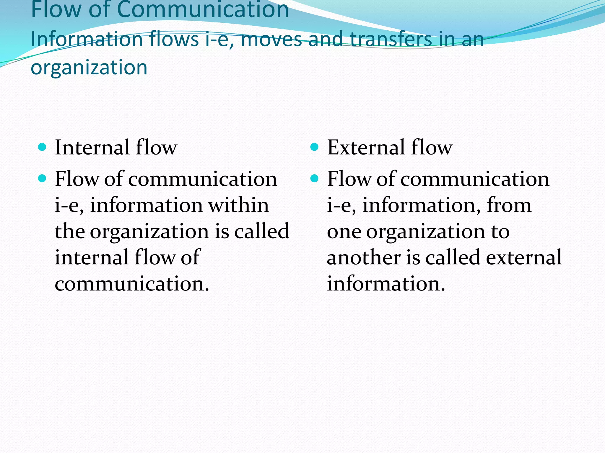 Flow of Communication
Information flows i-e, moves and transfers in an
organization
 Internal flow
 Flow of communication
i-e, information within
the organization is called
internal flow of
communication.
 External flow
 Flow of communication
i-e, information, from
one organization to
another is called external
information.
 