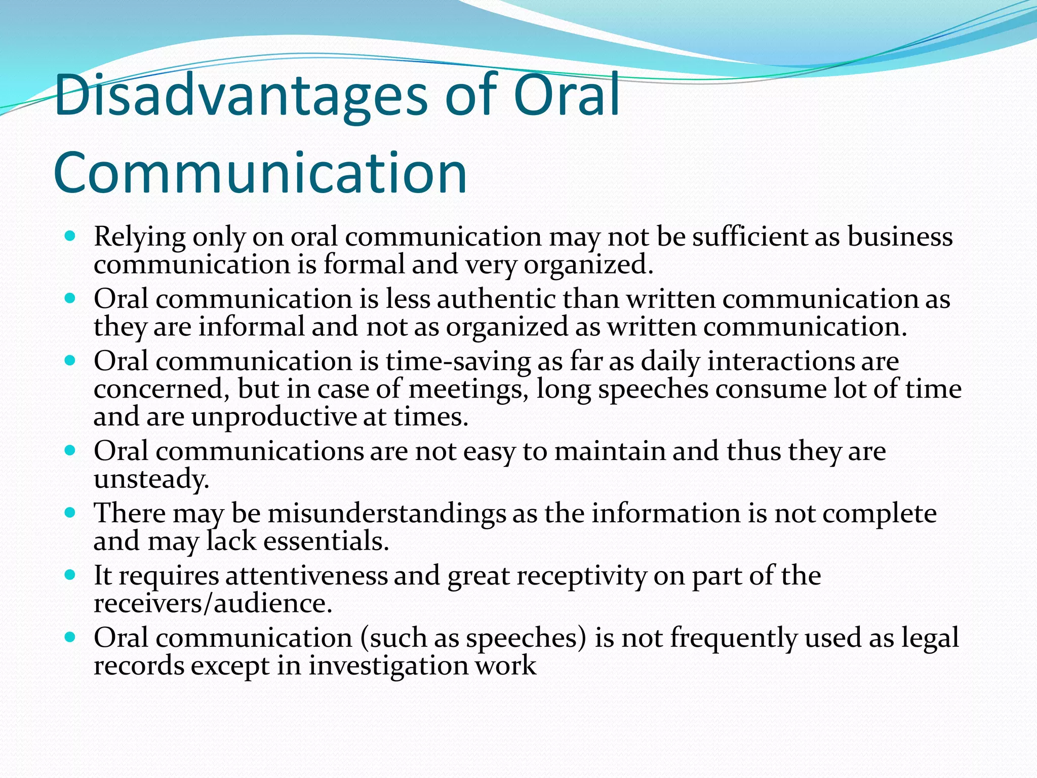 Disadvantages of Oral
Communication
 Relying only on oral communication may not be sufficient as business
communication is formal and very organized.
 Oral communication is less authentic than written communication as
they are informal and not as organized as written communication.
 Oral communication is time-saving as far as daily interactions are
concerned, but in case of meetings, long speeches consume lot of time
and are unproductive at times.
 Oral communications are not easy to maintain and thus they are
unsteady.
 There may be misunderstandings as the information is not complete
and may lack essentials.
 It requires attentiveness and great receptivity on part of the
receivers/audience.
 Oral communication (such as speeches) is not frequently used as legal
records except in investigation work
 