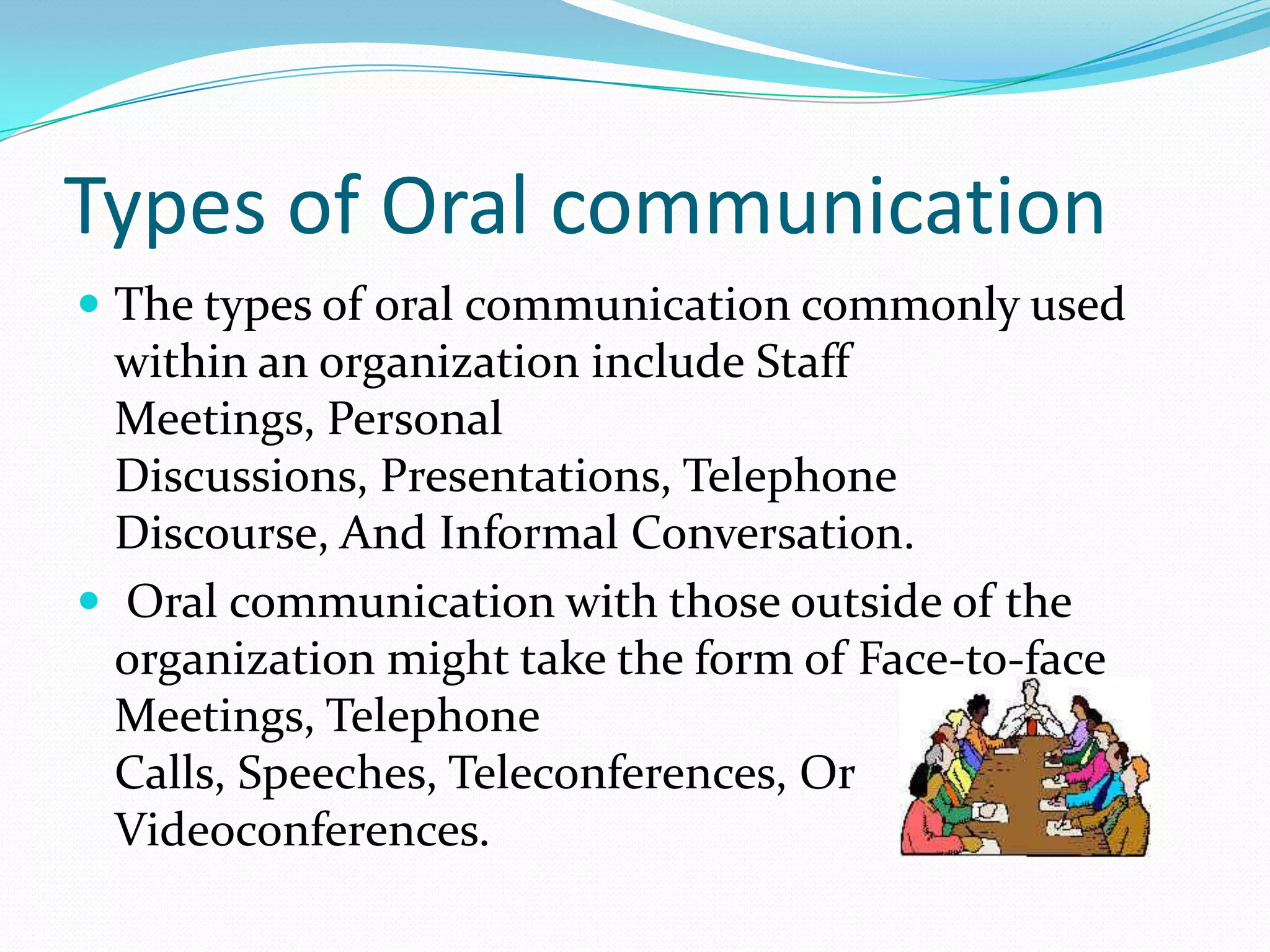 Types of Oral communication
 The types of oral communication commonly used
within an organization include Staff
Meetings, Personal
Discussions, Presentations, Telephone
Discourse, And Informal Conversation.
 Oral communication with those outside of the
organization might take the form of Face-to-face
Meetings, Telephone
Calls, Speeches, Teleconferences, Or
Videoconferences.
 