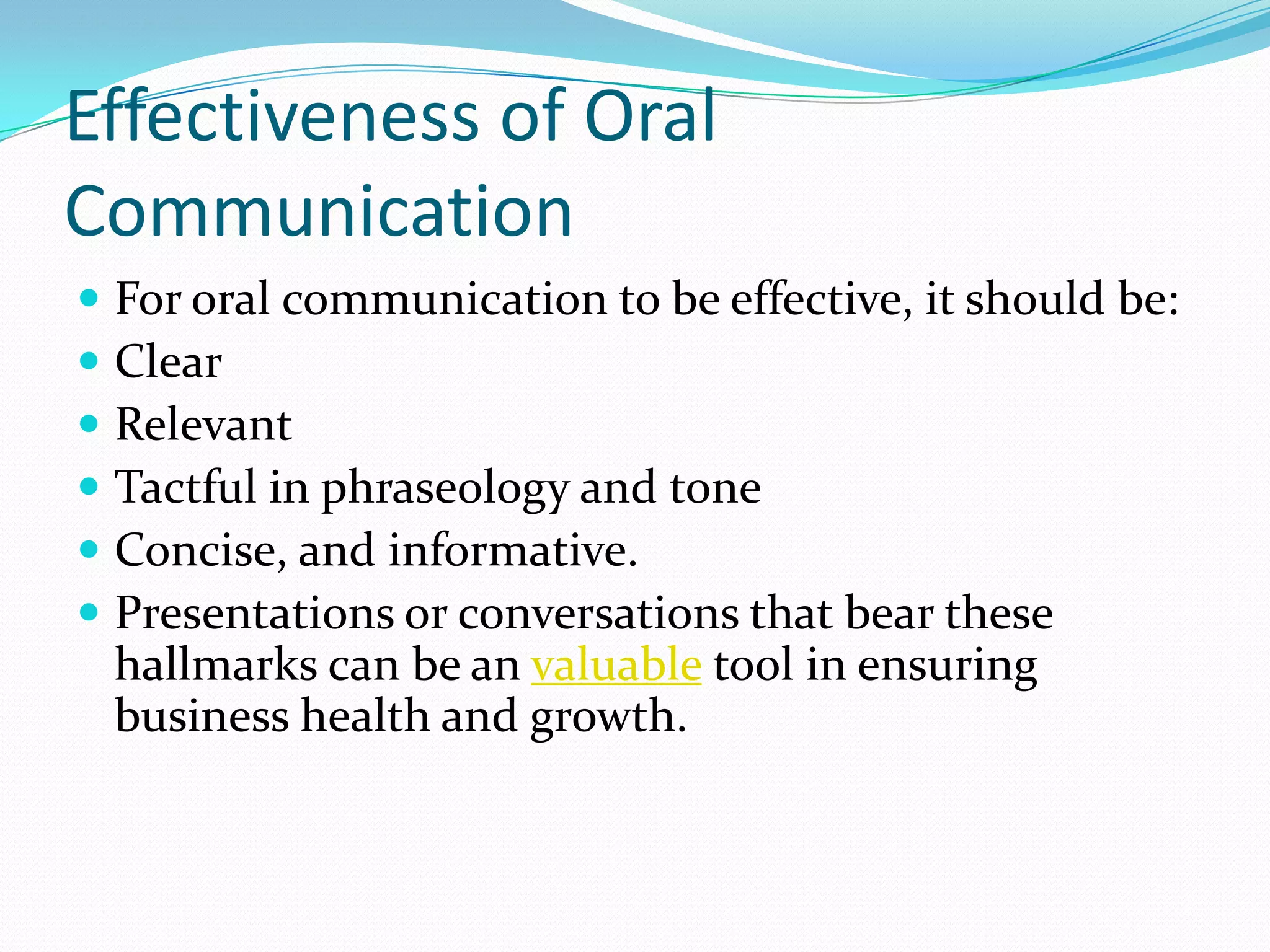 Effectiveness of Oral
Communication
 For oral communication to be effective, it should be:
 Clear
 Relevant
 Tactful in phraseology and tone
 Concise, and informative.
 Presentations or conversations that bear these
hallmarks can be an valuable tool in ensuring
business health and growth.
 