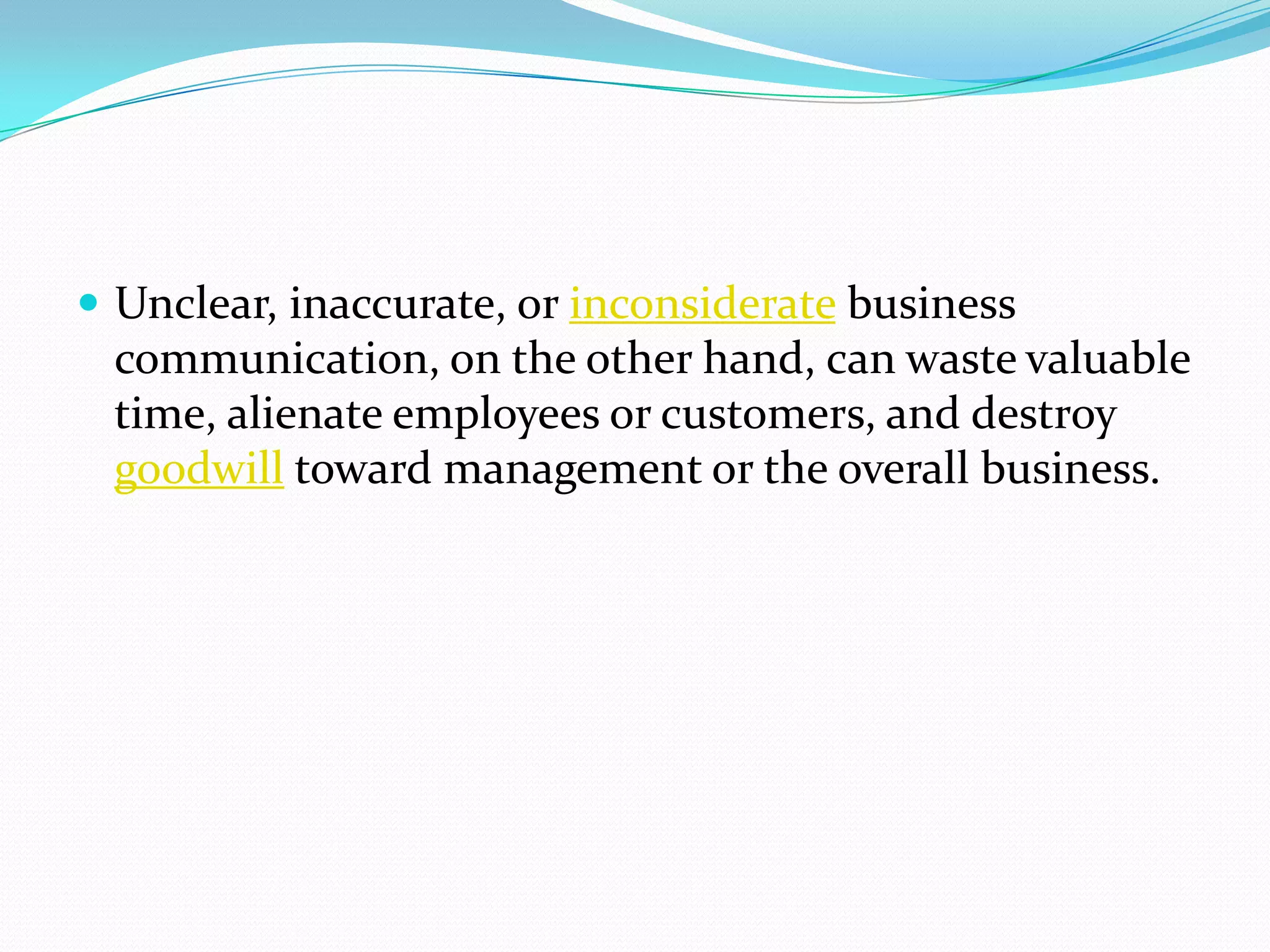  Unclear, inaccurate, or inconsiderate business
communication, on the other hand, can waste valuable
time, alienate employees or customers, and destroy
goodwill toward management or the overall business.
 