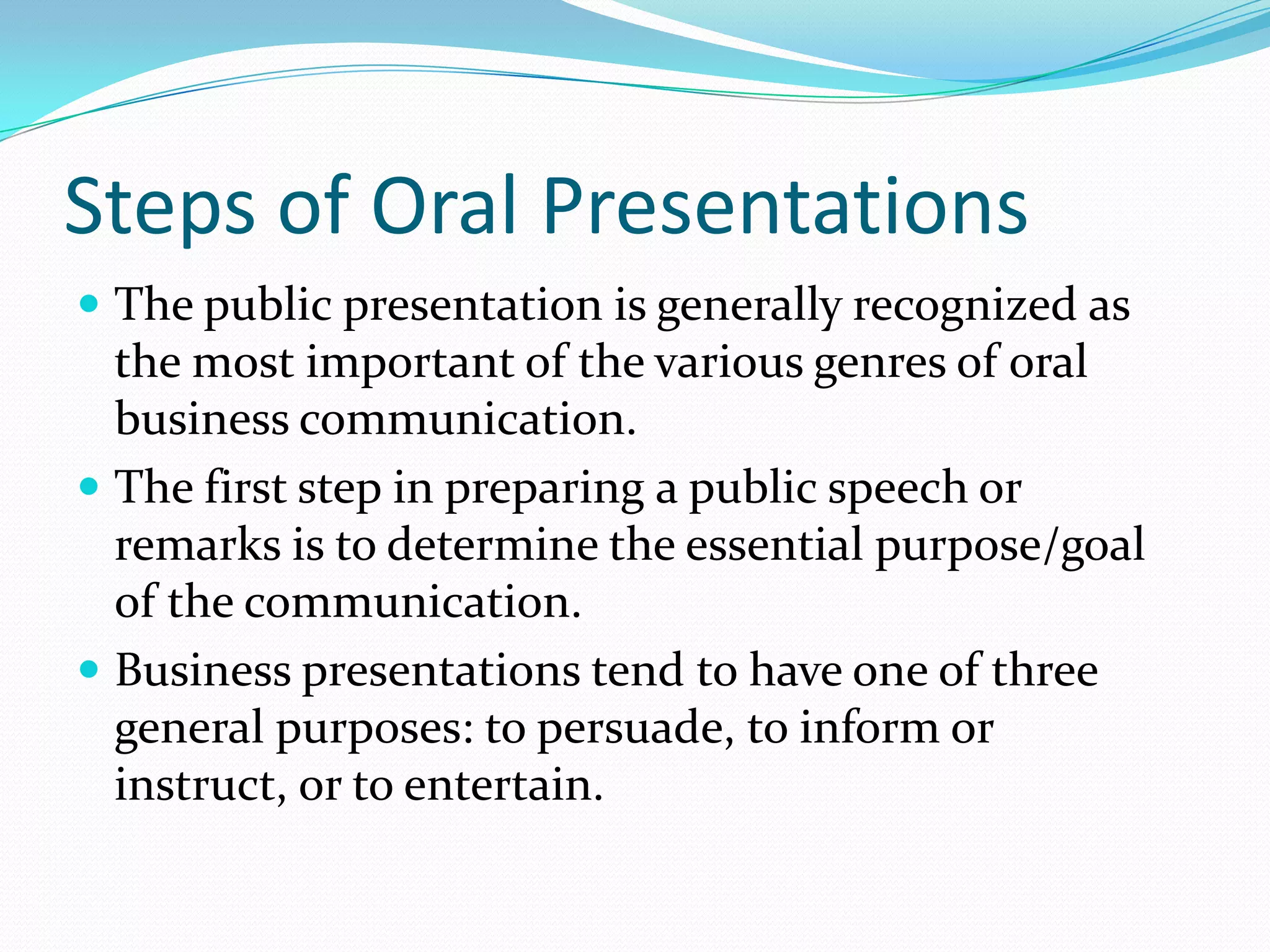 Steps of Oral Presentations
 The public presentation is generally recognized as
the most important of the various genres of oral
business communication.
 The first step in preparing a public speech or
remarks is to determine the essential purpose/goal
of the communication.
 Business presentations tend to have one of three
general purposes: to persuade, to inform or
instruct, or to entertain.
 