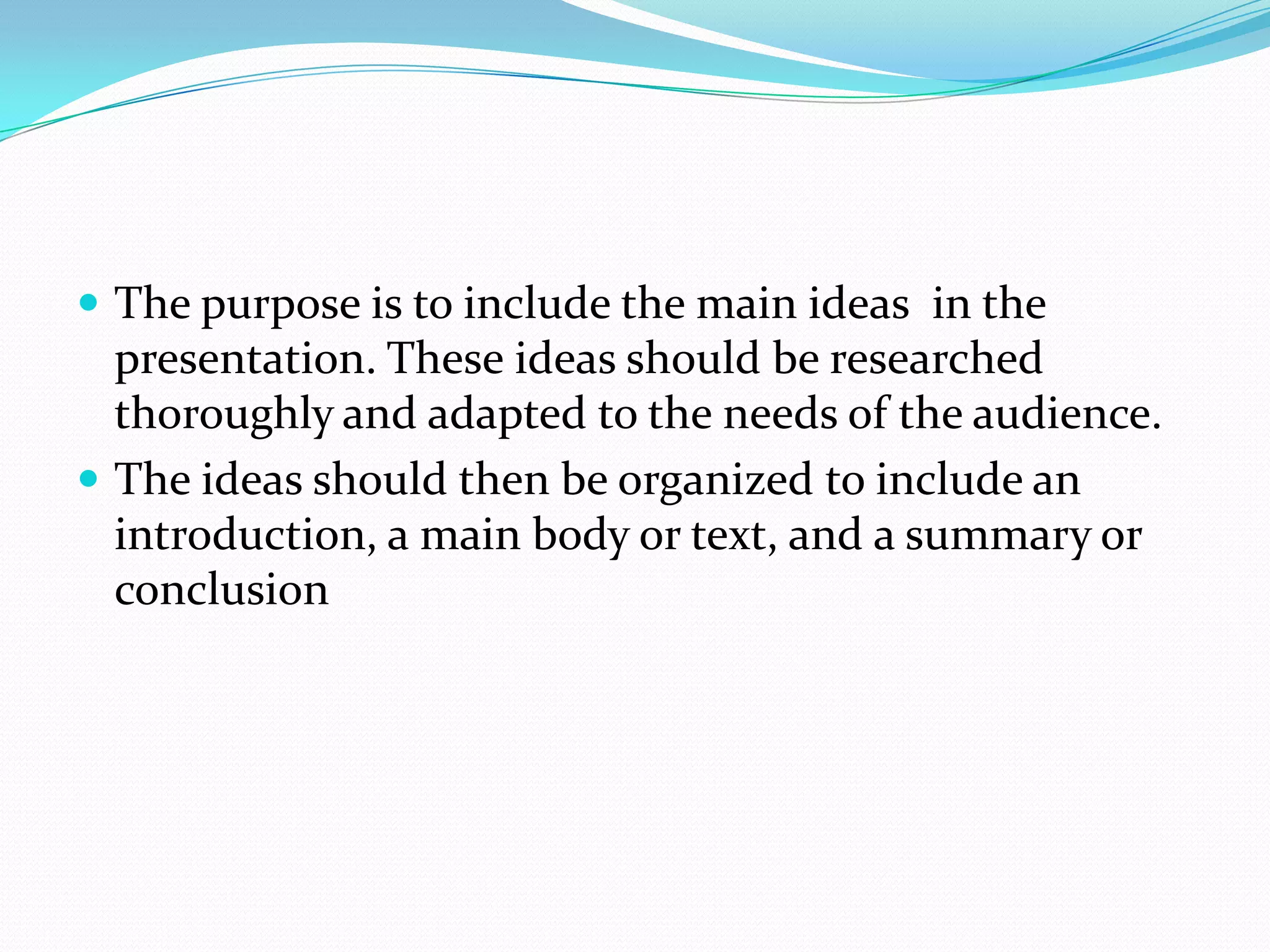  The purpose is to include the main ideas in the
presentation. These ideas should be researched
thoroughly and adapted to the needs of the audience.
 The ideas should then be organized to include an
introduction, a main body or text, and a summary or
conclusion
 