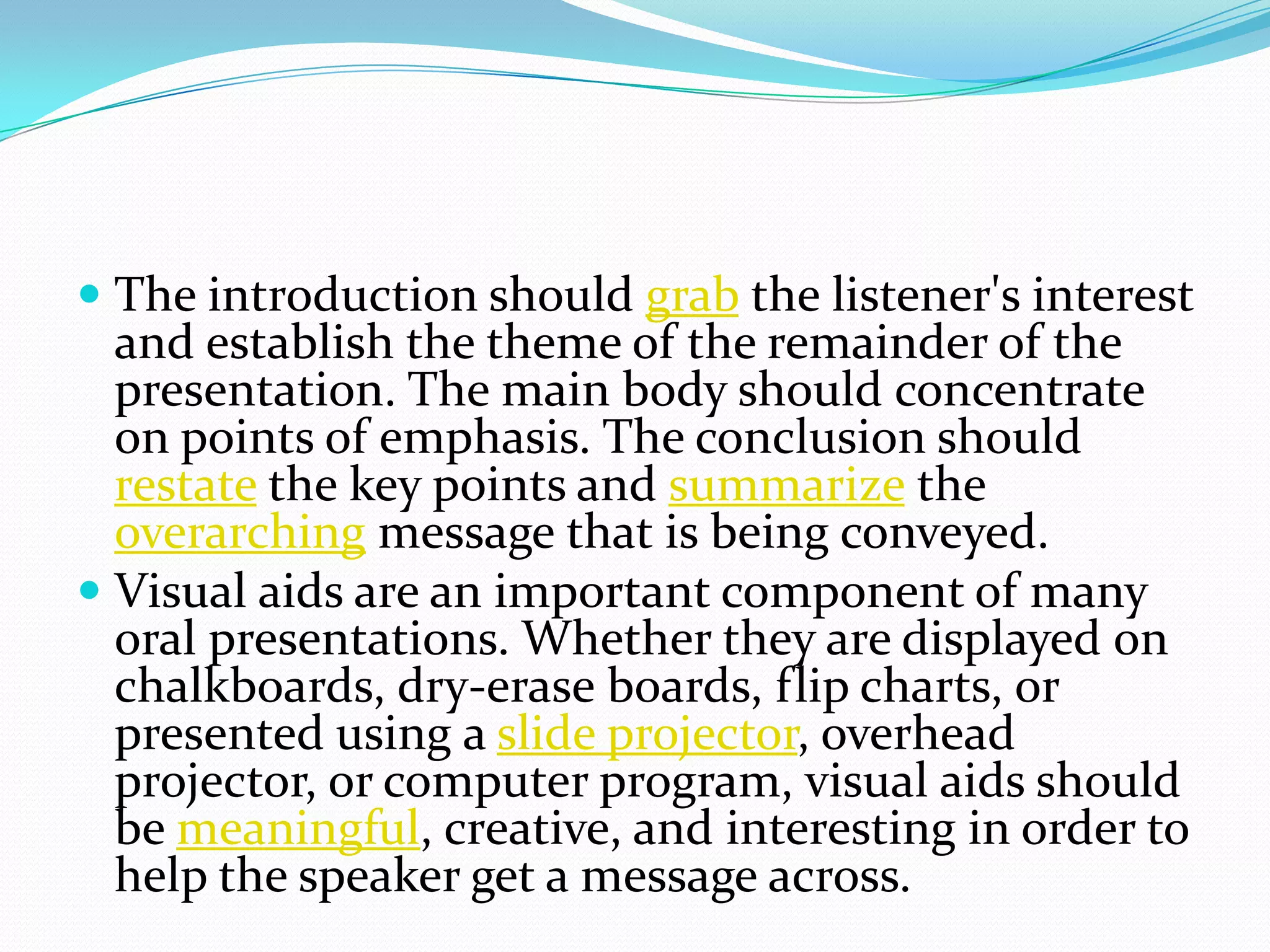  The introduction should grab the listener's interest
and establish the theme of the remainder of the
presentation. The main body should concentrate
on points of emphasis. The conclusion should
restate the key points and summarize the
overarching message that is being conveyed.
 Visual aids are an important component of many
oral presentations. Whether they are displayed on
chalkboards, dry-erase boards, flip charts, or
presented using a slide projector, overhead
projector, or computer program, visual aids should
be meaningful, creative, and interesting in order to
help the speaker get a message across.
 