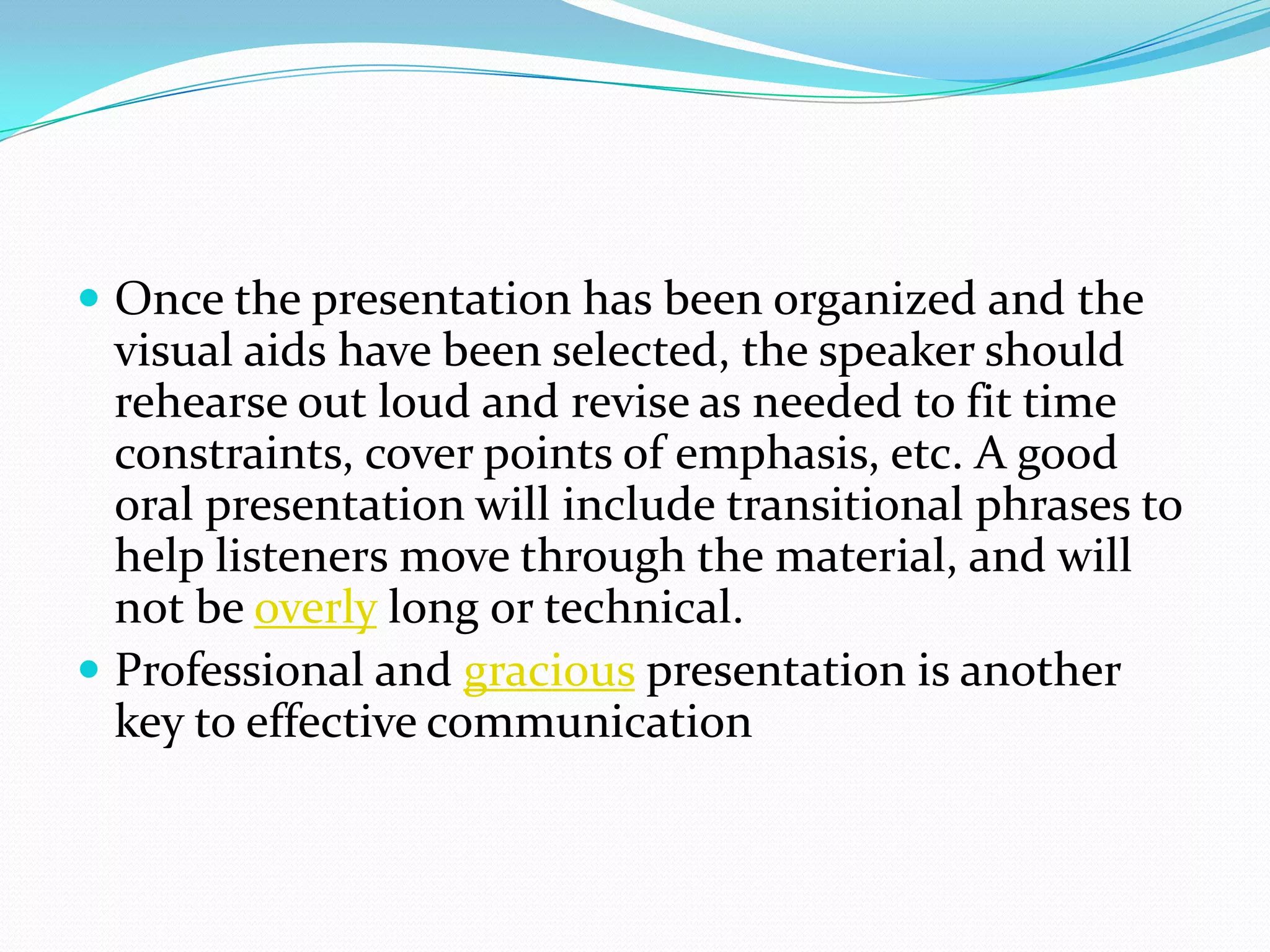  Once the presentation has been organized and the
visual aids have been selected, the speaker should
rehearse out loud and revise as needed to fit time
constraints, cover points of emphasis, etc. A good
oral presentation will include transitional phrases to
help listeners move through the material, and will
not be overly long or technical.
 Professional and gracious presentation is another
key to effective communication
 