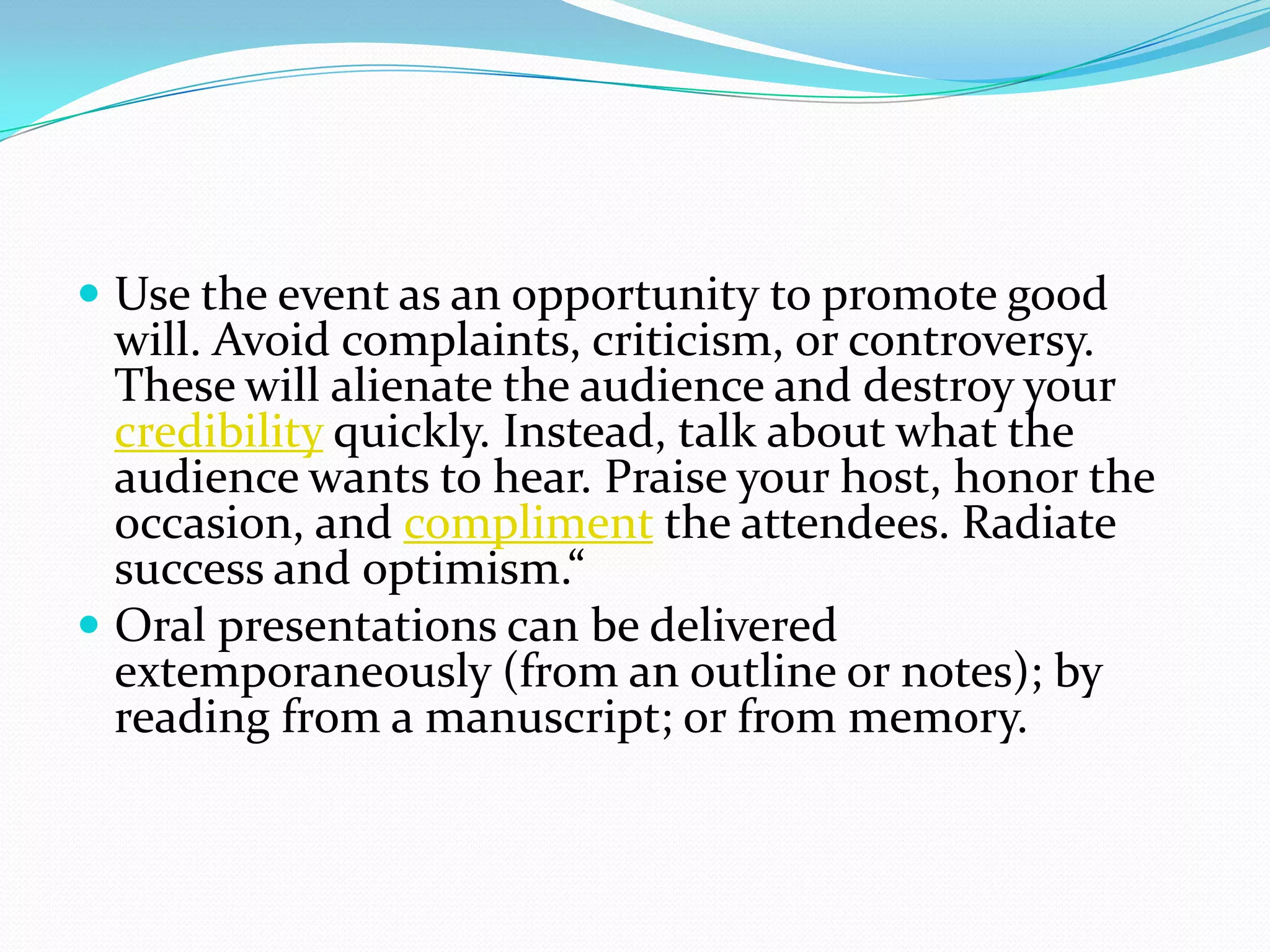  Use the event as an opportunity to promote good
will. Avoid complaints, criticism, or controversy.
These will alienate the audience and destroy your
credibility quickly. Instead, talk about what the
audience wants to hear. Praise your host, honor the
occasion, and compliment the attendees. Radiate
success and optimism.“
 Oral presentations can be delivered
extemporaneously (from an outline or notes); by
reading from a manuscript; or from memory.
 