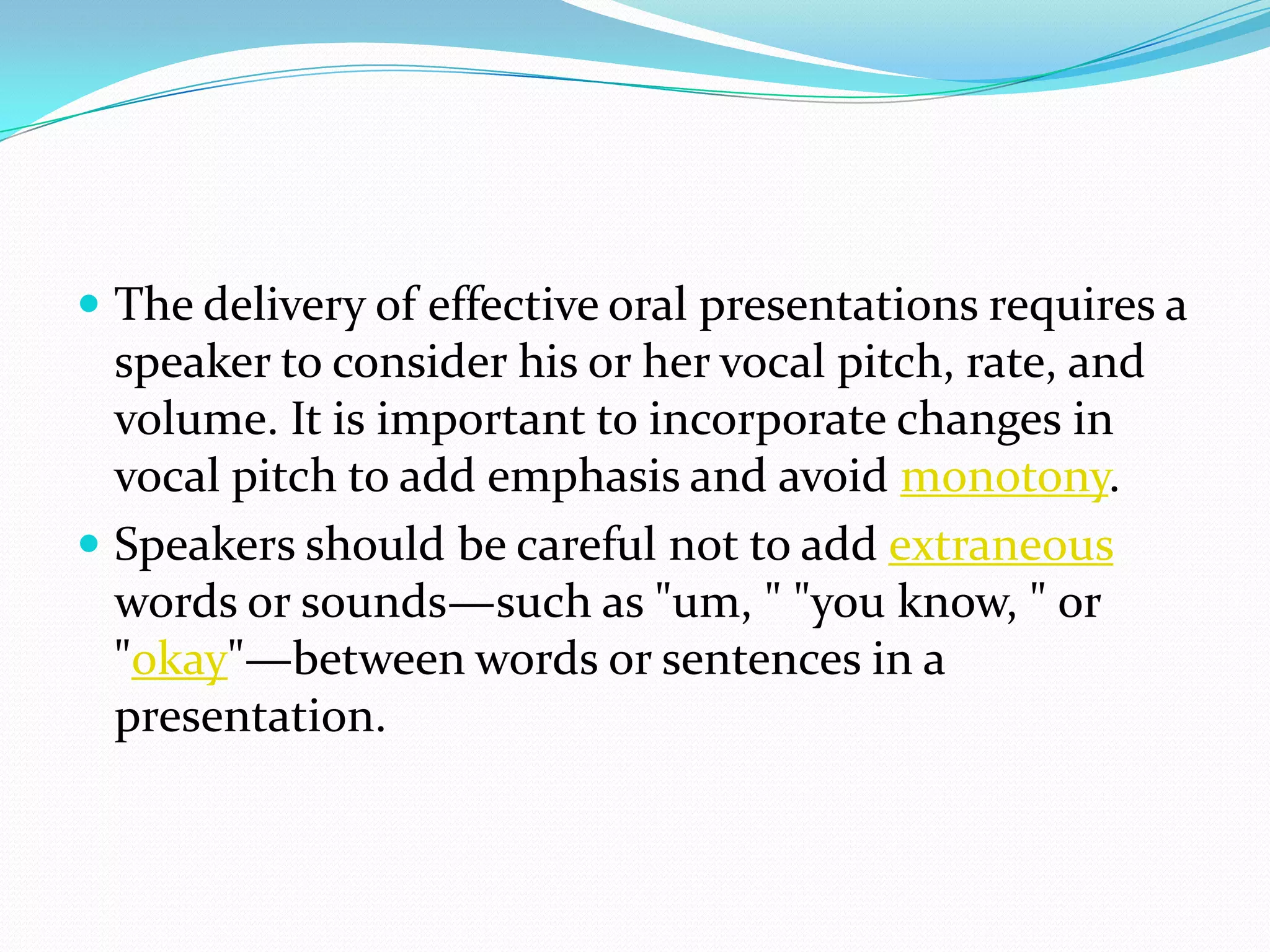  The delivery of effective oral presentations requires a
speaker to consider his or her vocal pitch, rate, and
volume. It is important to incorporate changes in
vocal pitch to add emphasis and avoid monotony.
 Speakers should be careful not to add extraneous
words or sounds—such as "um, " "you know, " or
"okay"—between words or sentences in a
presentation.
 