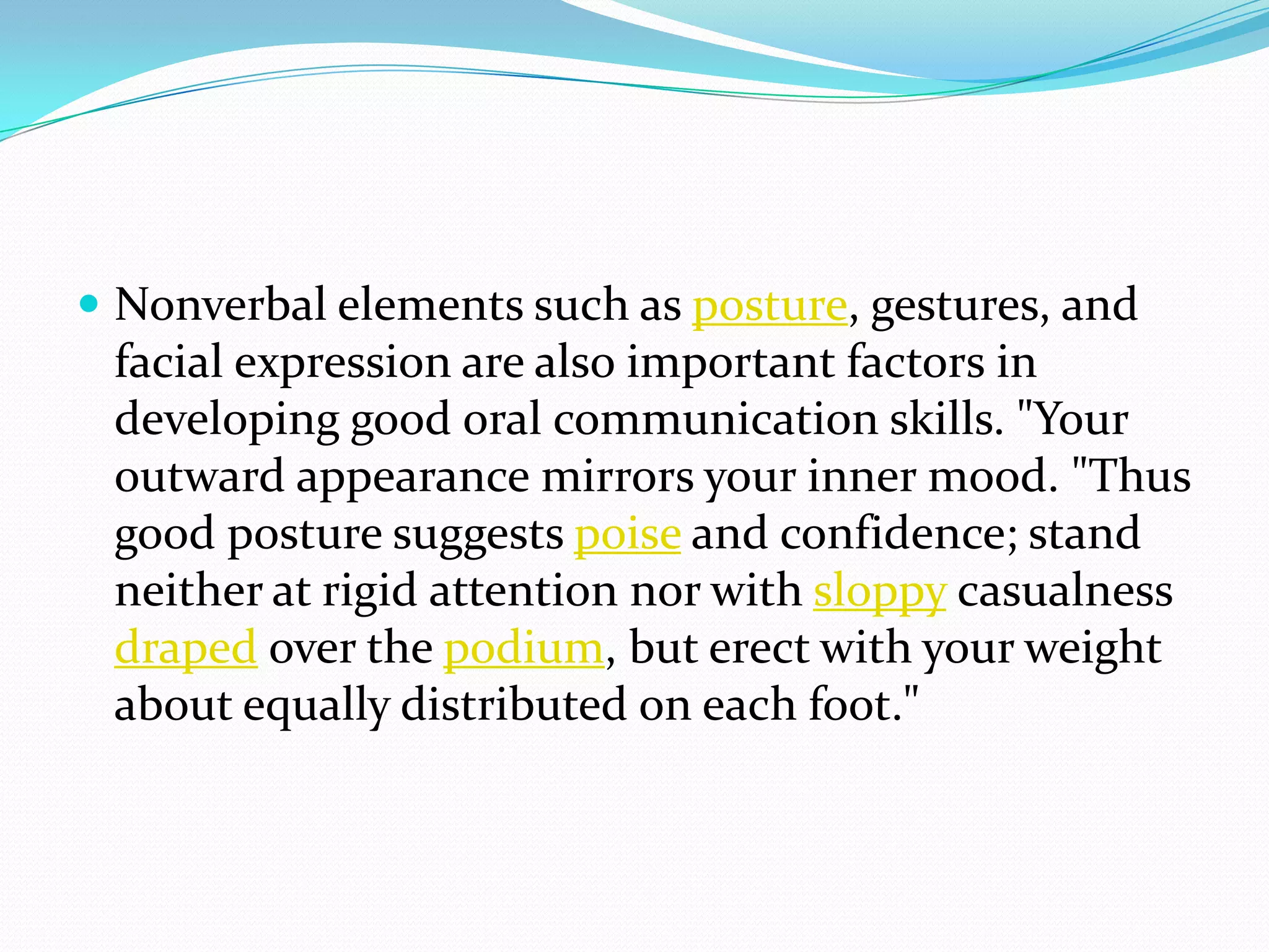  Nonverbal elements such as posture, gestures, and
facial expression are also important factors in
developing good oral communication skills. "Your
outward appearance mirrors your inner mood. "Thus
good posture suggests poise and confidence; stand
neither at rigid attention nor with sloppy casualness
draped over the podium, but erect with your weight
about equally distributed on each foot."
 