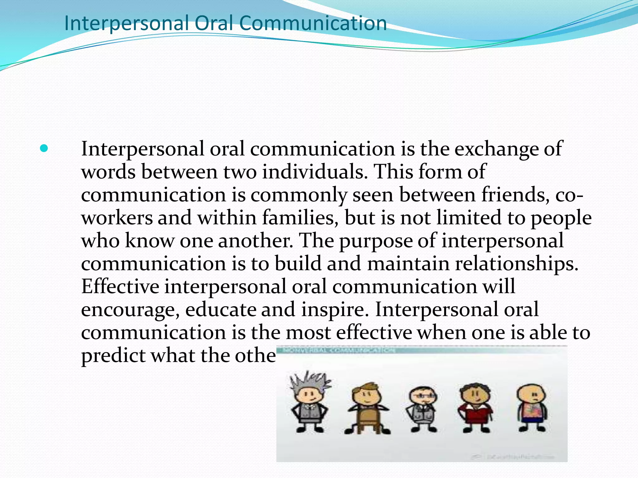 Interpersonal Oral Communication
 Interpersonal oral communication is the exchange of
words between two individuals. This form of
communication is commonly seen between friends, co-
workers and within families, but is not limited to people
who know one another. The purpose of interpersonal
communication is to build and maintain relationships.
Effective interpersonal oral communication will
encourage, educate and inspire. Interpersonal oral
communication is the most effective when one is able to
predict what the other person will understand.
 