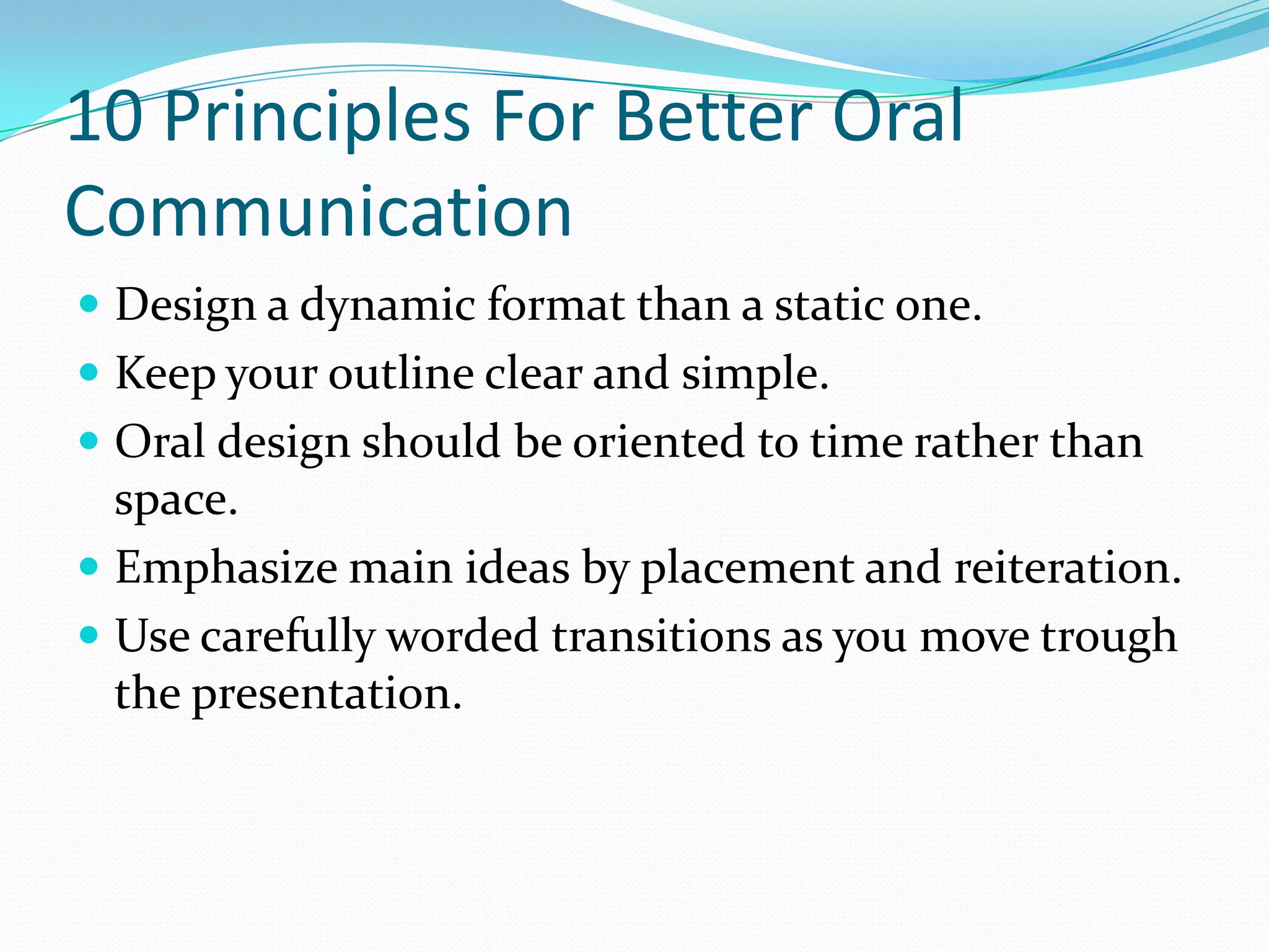 10 Principles For Better Oral
Communication
 Design a dynamic format than a static one.
 Keep your outline clear and simple.
 Oral design should be oriented to time rather than
space.
 Emphasize main ideas by placement and reiteration.
 Use carefully worded transitions as you move trough
the presentation.
 