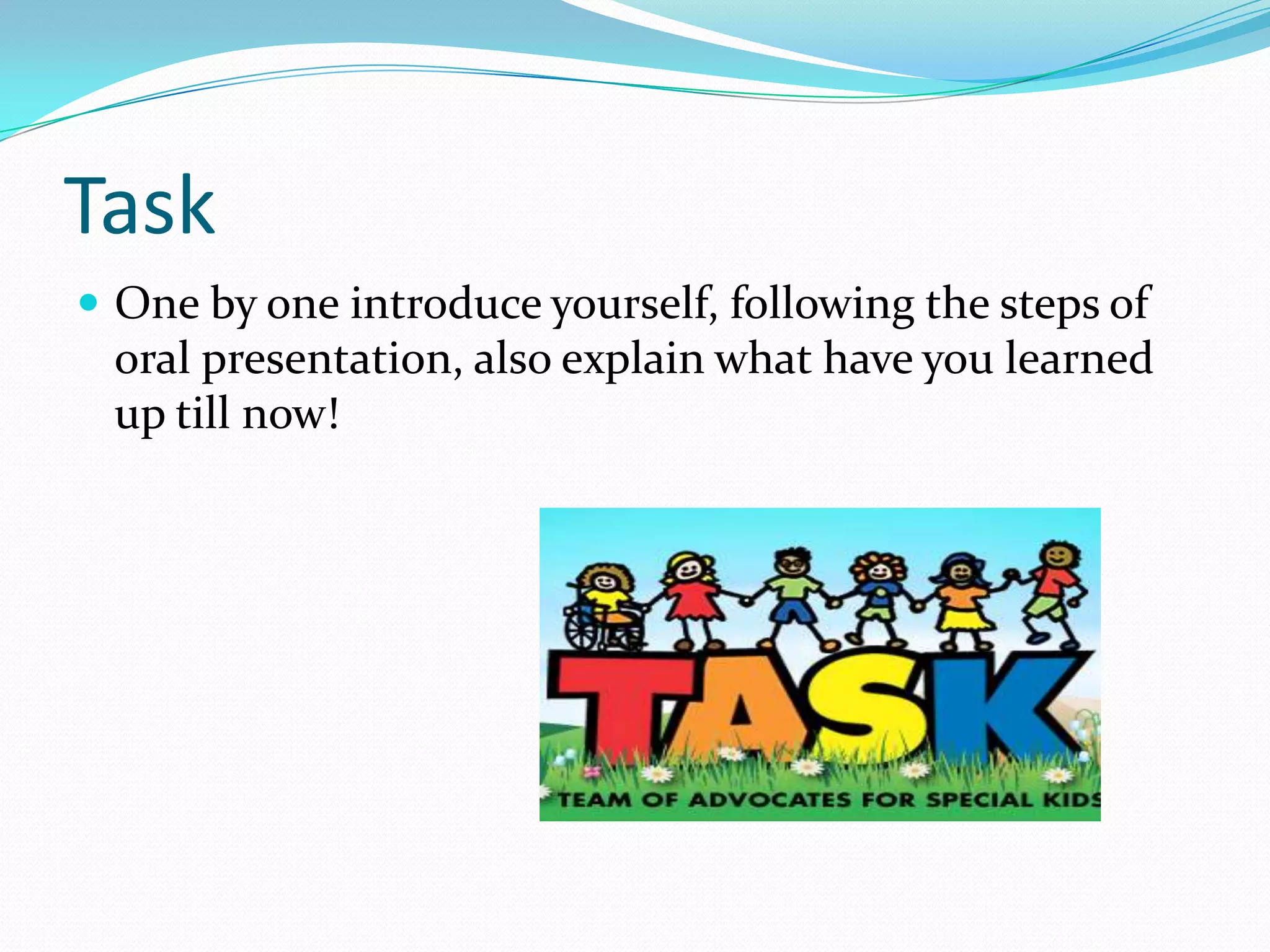Task
 One by one introduce yourself, following the steps of
oral presentation, also explain what have you learned
up till now!
 