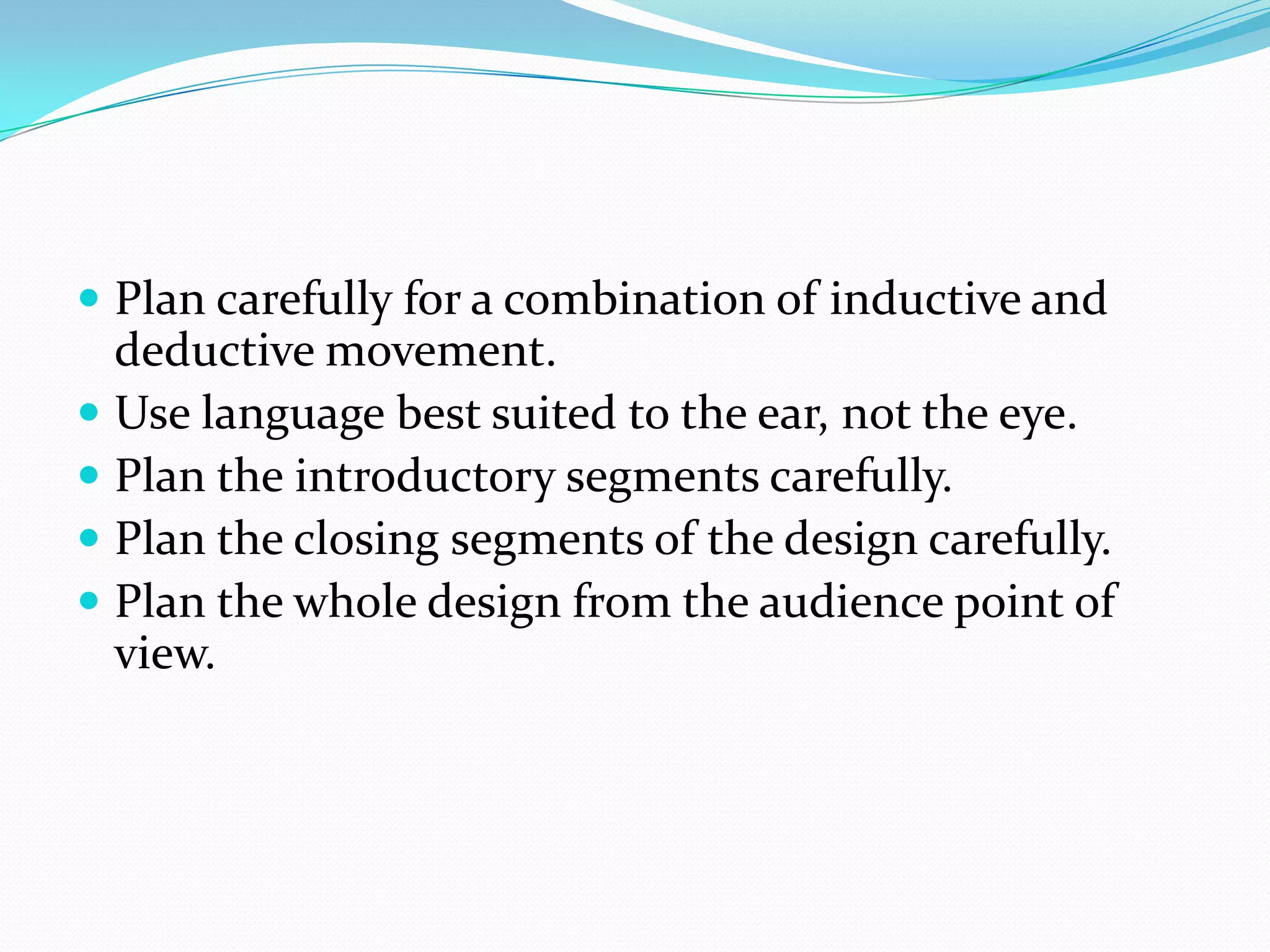  Plan carefully for a combination of inductive and
deductive movement.
 Use language best suited to the ear, not the eye.
 Plan the introductory segments carefully.
 Plan the closing segments of the design carefully.
 Plan the whole design from the audience point of
view.
 