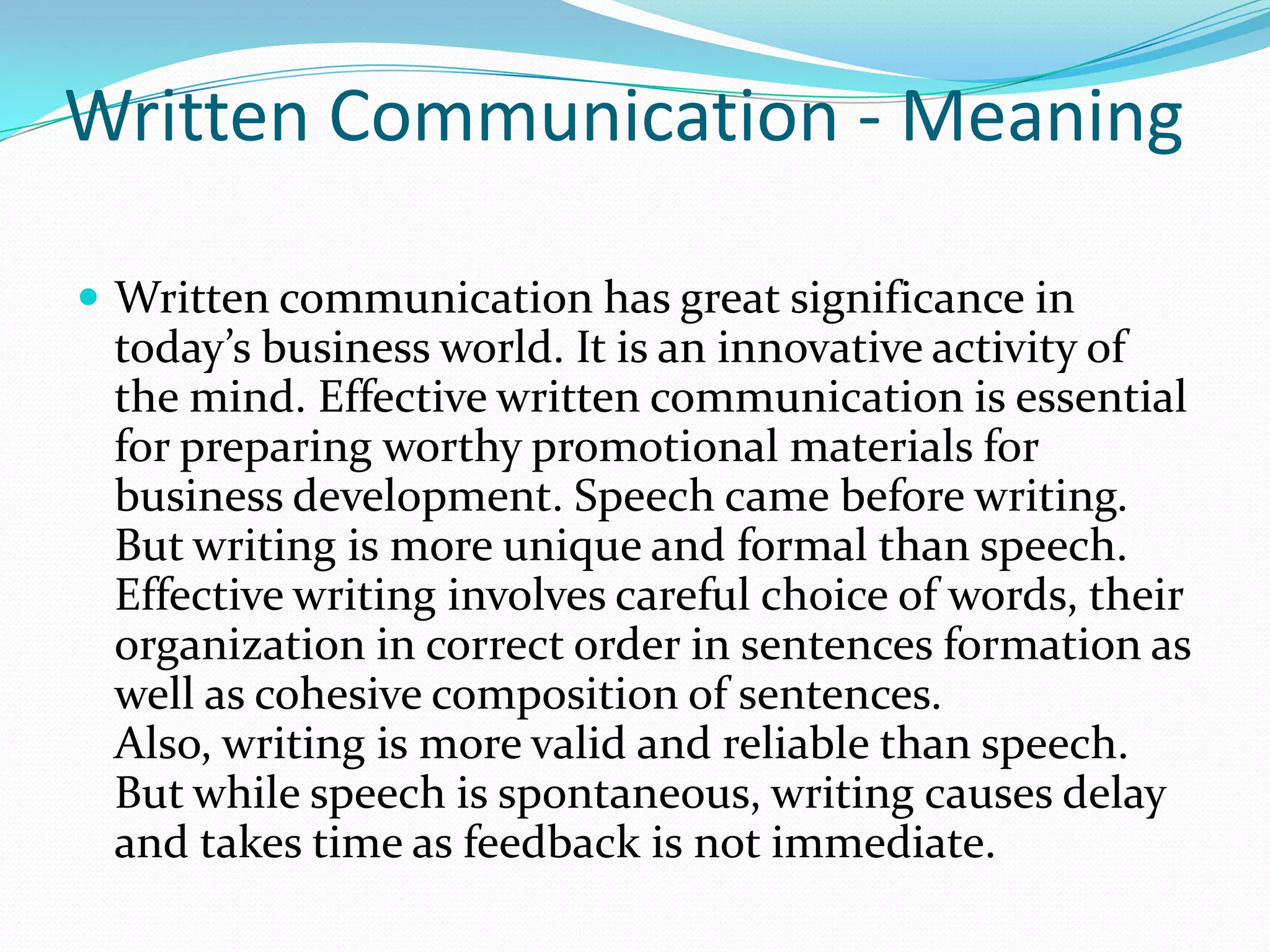 Written Communication - Meaning
 Written communication has great significance in
today’s business world. It is an innovative activity of
the mind. Effective written communication is essential
for preparing worthy promotional materials for
business development. Speech came before writing.
But writing is more unique and formal than speech.
Effective writing involves careful choice of words, their
organization in correct order in sentences formation as
well as cohesive composition of sentences.
Also, writing is more valid and reliable than speech.
But while speech is spontaneous, writing causes delay
and takes time as feedback is not immediate.
 