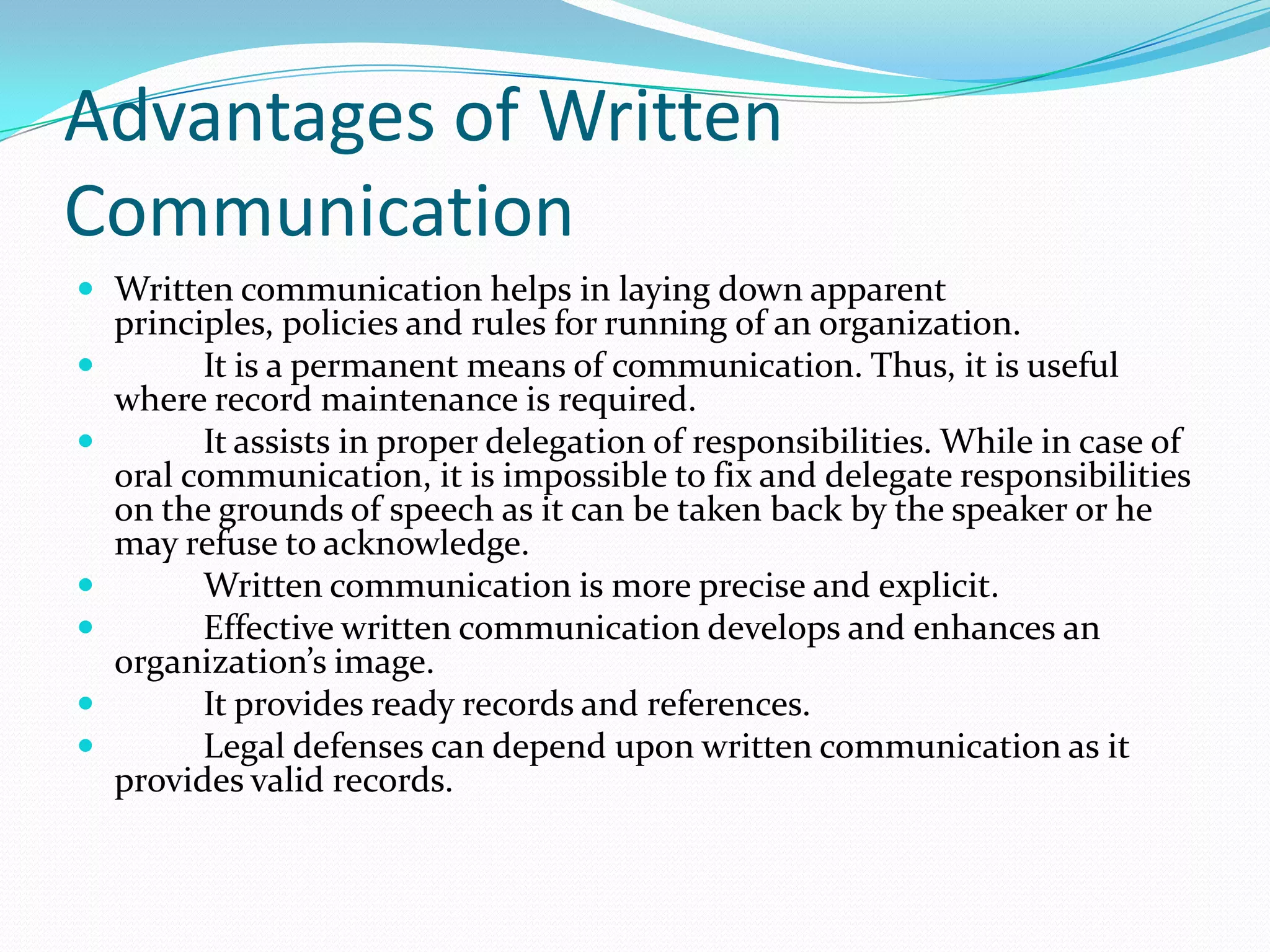 Advantages of Written
Communication
 Written communication helps in laying down apparent
principles, policies and rules for running of an organization.
 It is a permanent means of communication. Thus, it is useful
where record maintenance is required.
 It assists in proper delegation of responsibilities. While in case of
oral communication, it is impossible to fix and delegate responsibilities
on the grounds of speech as it can be taken back by the speaker or he
may refuse to acknowledge.
 Written communication is more precise and explicit.
 Effective written communication develops and enhances an
organization’s image.
 It provides ready records and references.
 Legal defenses can depend upon written communication as it
provides valid records.
 