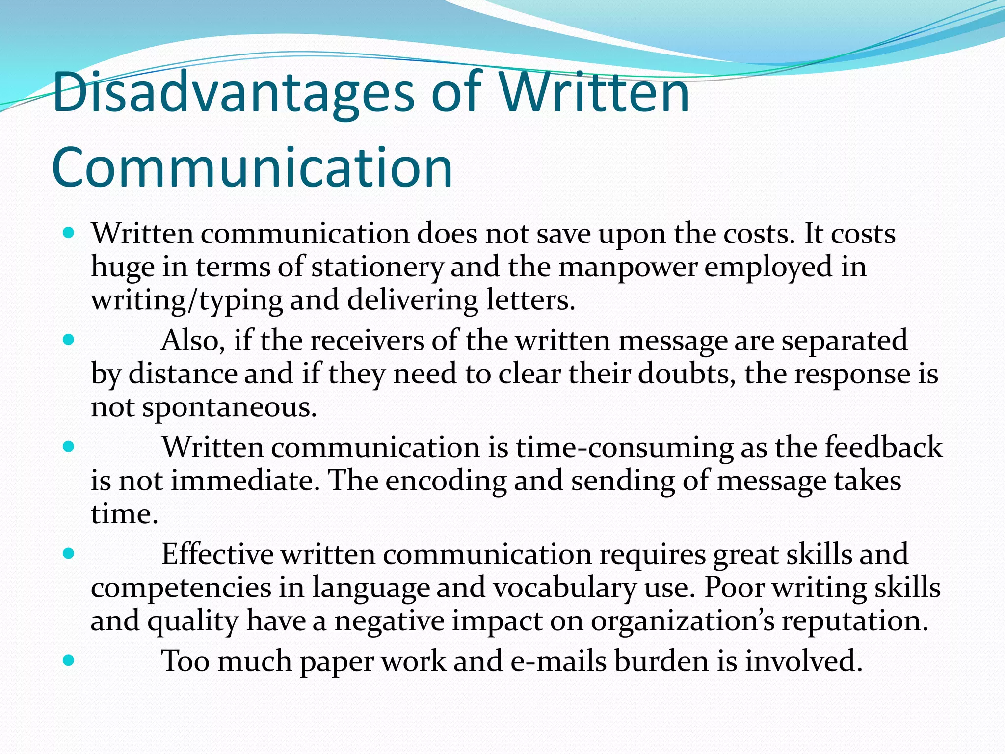 Disadvantages of Written
Communication
 Written communication does not save upon the costs. It costs
huge in terms of stationery and the manpower employed in
writing/typing and delivering letters.
 Also, if the receivers of the written message are separated
by distance and if they need to clear their doubts, the response is
not spontaneous.
 Written communication is time-consuming as the feedback
is not immediate. The encoding and sending of message takes
time.
 Effective written communication requires great skills and
competencies in language and vocabulary use. Poor writing skills
and quality have a negative impact on organization’s reputation.
 Too much paper work and e-mails burden is involved.
 