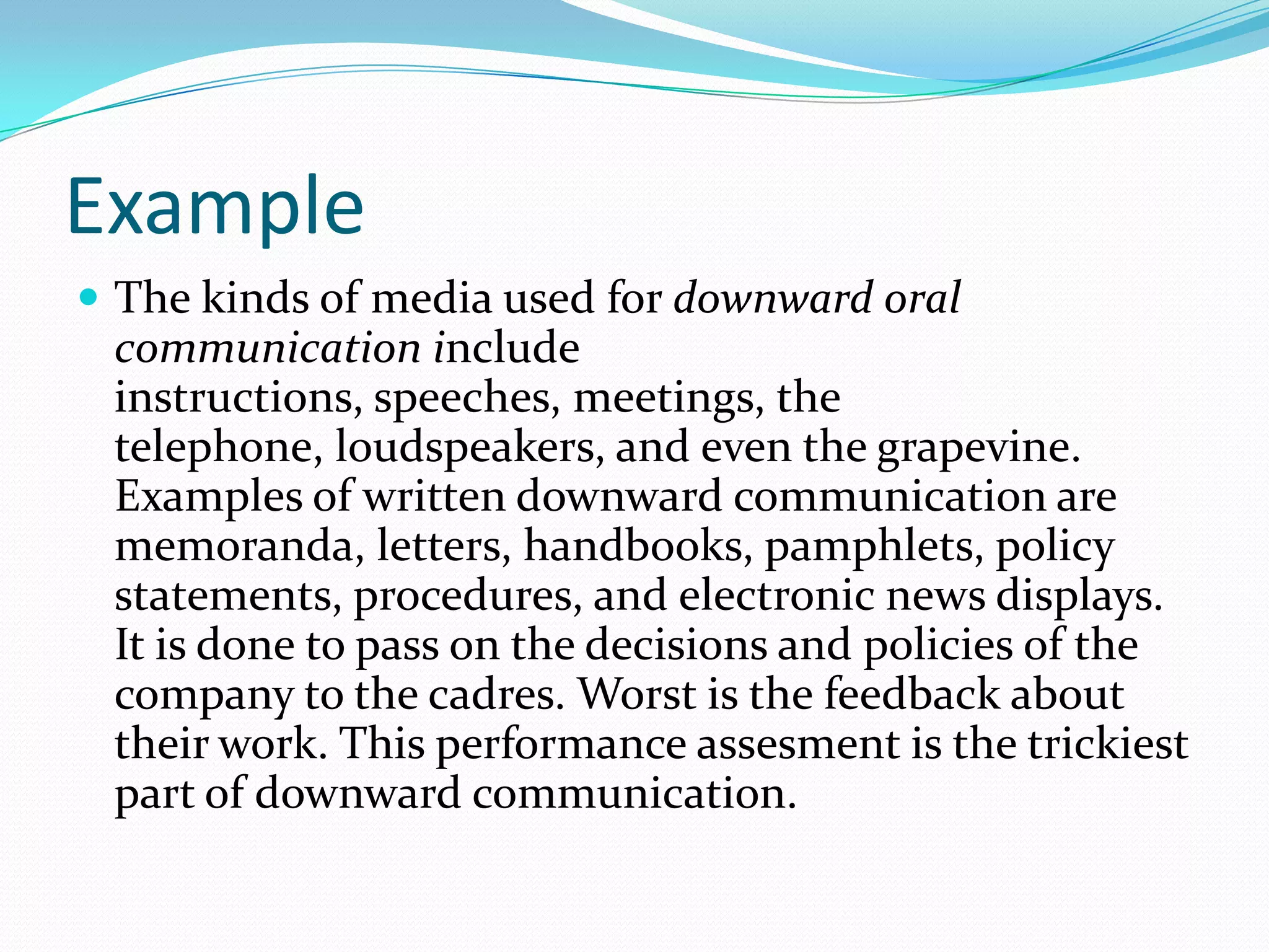 Example
 The kinds of media used for downward oral
communication include
instructions, speeches, meetings, the
telephone, loudspeakers, and even the grapevine.
Examples of written downward communication are
memoranda, letters, handbooks, pamphlets, policy
statements, procedures, and electronic news displays.
It is done to pass on the decisions and policies of the
company to the cadres. Worst is the feedback about
their work. This performance assesment is the trickiest
part of downward communication.
 