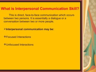 What is Interpersonal Communication Skill?
This is direct, face-to-face communication which occurs
between two persons. It is essentially a dialogue or a
conversation between two or more people.
Interpersonal communication may be:
Focused Interactions
Unfocused Interactions

 