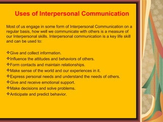 Uses of Interpersonal Communication
Most of us engage in some form of Interpersonal Communication on a
regular basis, how well we communicate with others is a measure of
our Interpersonal skills. Interpersonal communication is a key life skill
and can be used to:
Give and collect information.
Influence the attitudes and behaviors of others.
Form contacts and maintain relationships.
Make sense of the world and our experiences in it.
Express personal needs and understand the needs of others.
Give and receive emotional support.
Make decisions and solve problems.
Anticipate and predict behavior.

 