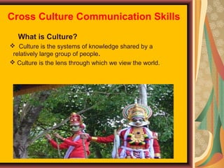 Cross Culture Communication Skills
What is Culture?
 Culture is the systems of knowledge shared by a
relatively large group of people.
 Culture is the lens through which we view the world.

 