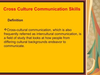 Cross Culture Communication Skills
Definition
Cross-cultural communication, which is also
frequently referred as intercultural communication, is
a field of study that looks at how people from
differing cultural backgrounds endeavor to
communicate.

 