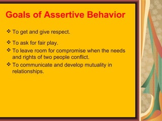 Goals of Assertive Behavior
 To get and give respect.
 To ask for fair play.
 To leave room for compromise when the needs
and rights of two people conflict.
 To communicate and develop mutuality in
relationships.

 