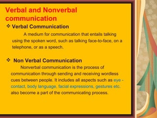 Verbal and Nonverbal
communication
 Verbal Communication
A medium for communication that entails talking
using the spoken word, such as talking face-to-face, on a
telephone, or as a speech.

 Non Verbal Communication
Nonverbal communication is the process of
communication through sending and receiving wordless
cues between people. It includes all aspects such as eye contact, body language, facial expressions, gestures etc.
also become a part of the communicating process.

 