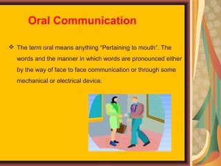 Oral Communication
 The term oral means anything “Pertaining to mouth”. The
words and the manner in which words are pronounced either
by the way of face to face communication or through some
mechanical or electrical device.

 