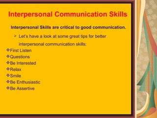 Interpersonal Communication Skills
Interpersonal Skills are critical to good communication.


Let’s have a look at some great tips for better

interpersonal communication skills:
First Listen
Questions
Be Interested
Relax
Smile
Be Enthusiastic
Be Assertive

 