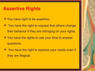 Assertive Rights
 You have right to be assertive.
 You have the right to request that others change
their behavior if they are infringing on your rights.
 You have the rights to use your time to answer
questions.
 You have the right to express your needs even if
they are illogical.

 