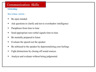 Listening:
How to listen Actively :
 Be open minded
 Ask questions to clarify and not to overshadow intelligence
 Paraphrase from time to time
 Send appropriate non-verbal signals time to time
 Be mentally prepared to listen
 Evaluate the speech not the speaker
 Be unbiased to the speaker by depersonalizing your feelings
 Fight distractions by closing off sound sources
 Analyze and evaluate without being judgmental.
Communication Skills
 