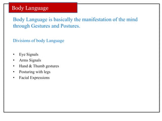 Body Language is basically the manifestation of the mind
through Gestures and Postures.
Divisions of body Language
• Eye Signals
• Arms Signals
• Hand & Thumb gestures
• Posturing with legs
• Facial Expressions
Body Language
 