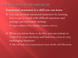11
Emotional awareness is a skill you can learn
 You can develop emotional awareness by learning
how to get in touch with difficult emotions and
manage uncomfortable feelings
 anger, sadness, fear, disgust, surprise, and joy.
 When you know how to do this, you can remain in
control of your emotions and behavior, even in very
challenging situations
 this will help you communicate more clearly and effectively.
 