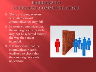 13
 There are many reasons
why interpersonal
communications may fail.
 In many communications,
the message (what is said)
may not be received exactly
the way the sender
intended.
 It is important that the
communicator seeks
feedback to check that
their message is clearly
understood.
 