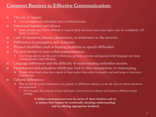 14
Common Barriers to Effective Communication:
 The use of jargon.
 Over-complicated, unfamiliar and/or technical terms.
 Emotional barriers and taboos.
 Some people may find it difficult to express their emotions and some topics may be completely 'off-
limits' or taboo.
 Lack of attention, interest, distractions, or irrelevance to the receiver.
 Differences in perception and viewpoint.
 Physical disabilities such as hearing problems or speech difficulties.
 Physical barriers to non-verbal communication.
 Not being able to see the non-verbal cues, gestures, posture and general body language can make
communication less effective.
 Language differences and the difficulty in understanding unfamiliar accents.
 Expectations and prejudices which may lead to false assumptions or stereotyping.
 People often hear what they expect to hear rather than what is actually said and jump to incorrect
conclusions.
 Cultural differences.
 The norms of social interaction vary greatly in different cultures, as do the way in which emotions
are expressed.
 For example, the concept of personal space varies between cultures and between different social
settings.
A skilled communicator must be aware of these barriers and try
to reduce their impact by continually checking understanding
and by offering appropriate feedback
 