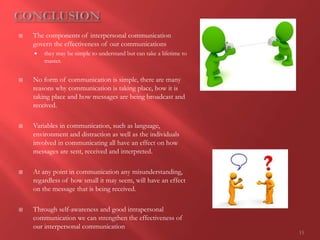 15
 The components of interpersonal communication
govern the effectiveness of our communications
 they may be simple to understand but can take a lifetime to
master.
 No form of communication is simple, there are many
reasons why communication is taking place, how it is
taking place and how messages are being broadcast and
received.
 Variables in communication, such as language,
environment and distraction as well as the individuals
involved in communicating all have an effect on how
messages are sent, received and interpreted.
 At any point in communication any misunderstanding,
regardless of how small it may seem, will have an effect
on the message that is being received.
 Through self-awareness and good intrapersonal
communication we can strengthen the effectiveness of
our interpersonal communication
 