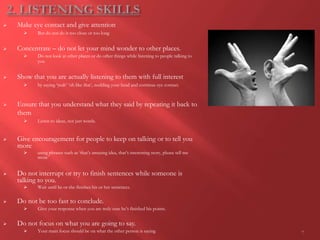  Make eye contact and give attention
 But do not do it too close or too long
 Concentrate – do not let your mind wonder to other places.
 Do not look at other places or do other things while listening to people talking to
you
 Show that you are actually listening to them with full interest
 by saying ‘yeah’ ‘oh like that’, nodding your head and continue eye contact.
 Ensure that you understand what they said by repeating it back to
them
 Listen to ideas, not just words.
 Give encouragement for people to keep on talking or to tell you
more
 using phrases such as ‘that’s amazing idea, that’s interesting story, please tell me
more’
 Do not interrupt or try to finish sentences while someone is
talking to you.
 Wait until he or she finishes his or her sentences.
 Do not be too fast to conclude.
 Give your response when you are truly sure he’s finished his points.
 Do not focus on what you are going to say.
 Your main focus should be on what the other person is saying 7
 