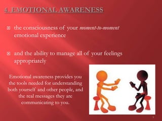 9
 the consciousness of your moment-to-moment
emotional experience
 and the ability to manage all of your feelings
appropriately
Emotional awareness provides you
the tools needed for understanding
both yourself and other people, and
the real messages they are
communicating to you.
 