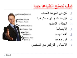 ‫جيدا‬ ‫انطباعا‬ ‫تصنع‬ ‫كيف‬
Slide: 7
.1‫المحدد‬ ‫الموعد‬ ‫فى‬ ‫كن‬
.2‫مسترخيا‬ ‫كن‬ ‫و‬ ‫نفسك‬ ‫كن‬
.3‫المظهر‬ ‫و‬ ‫الهيئة‬
.4‫االبتسامة‬
.5‫الجسد‬ ‫لغة‬
.6‫ايجابيا‬ ‫كن‬
.7‫الشخص‬ ‫مع‬ ‫التركيز‬ ‫و‬ ‫االنتباه‬
 