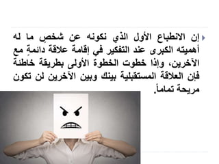 Slide: 8
‫إن‬‫االنطباع‬‫األول‬‫الذي‬‫نكونه‬‫عن‬‫شخص‬‫ما‬‫له‬
‫أهميته‬‫الكبرى‬‫عند‬‫التفكير‬‫في‬‫إقامة‬‫عالقة‬‫دائم‬‫ة‬‫مع‬
،‫اآلخرين‬‫وإذا‬‫خطوت‬‫الخطوة‬‫األولى‬‫بطريقة‬‫خاطئة‬
‫فإن‬‫العالقة‬‫المستقبلية‬‫بينك‬‫وبين‬‫اآلخرين‬‫ل‬‫ن‬‫تكون‬
‫مريحة‬‫تماما‬.
 