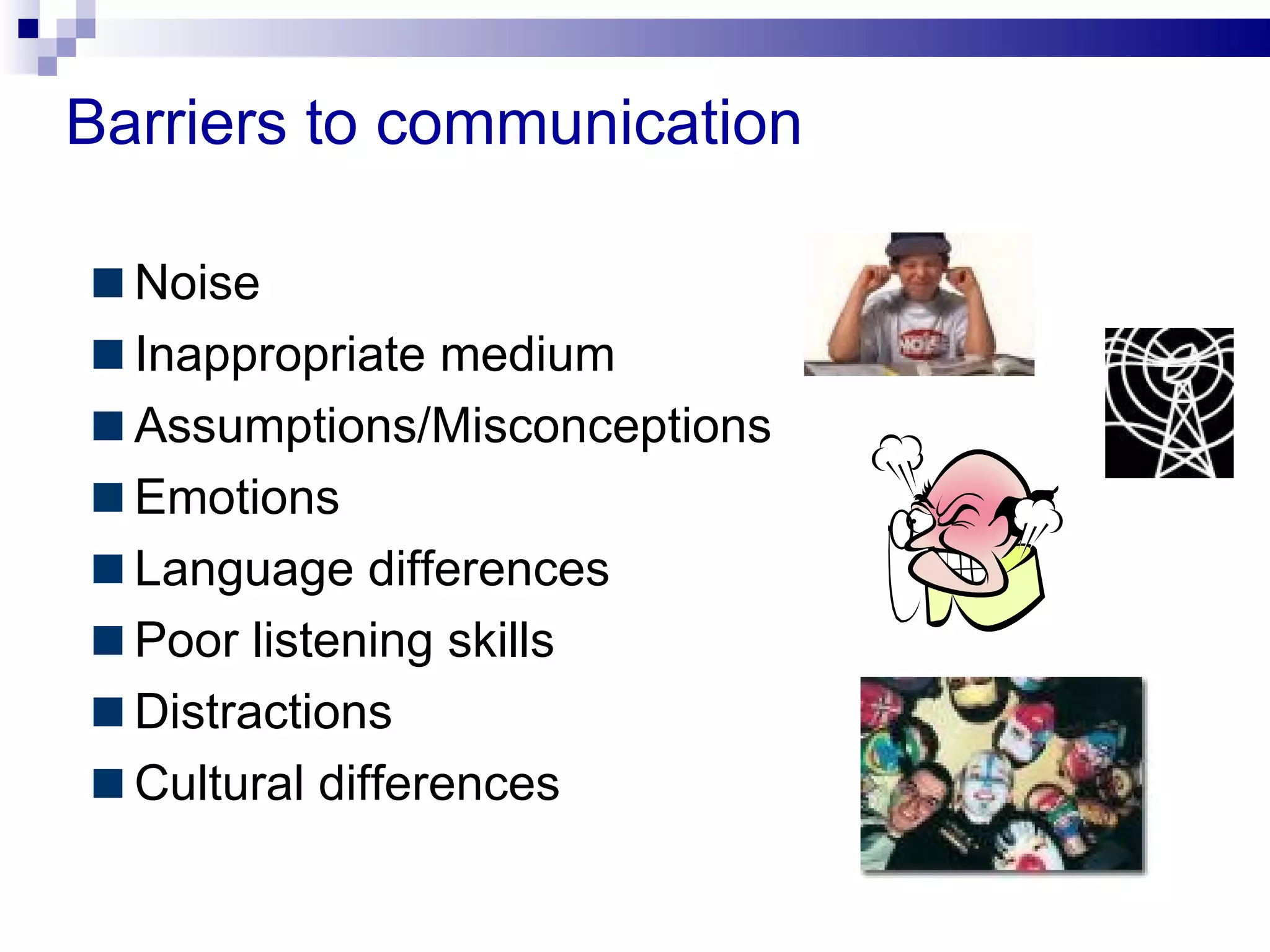 Barriers to communication

  Noise
  Inappropriate medium
  Assumptions/Misconceptions
  Emotions
  Language differences
  Poor listening skills
  Distractions
  Cultural differences
 