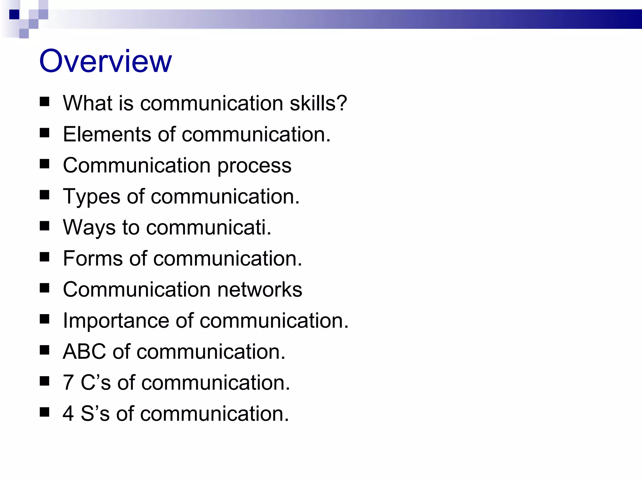 Overview
   What is communication skills?
   Elements of communication.
   Communication process
   Types of communication.
   Ways to communicati.
   Forms of communication.
   Communication networks
   Importance of communication.
   ABC of communication.
   7 C’s of communication.
   4 S’s of communication.
 