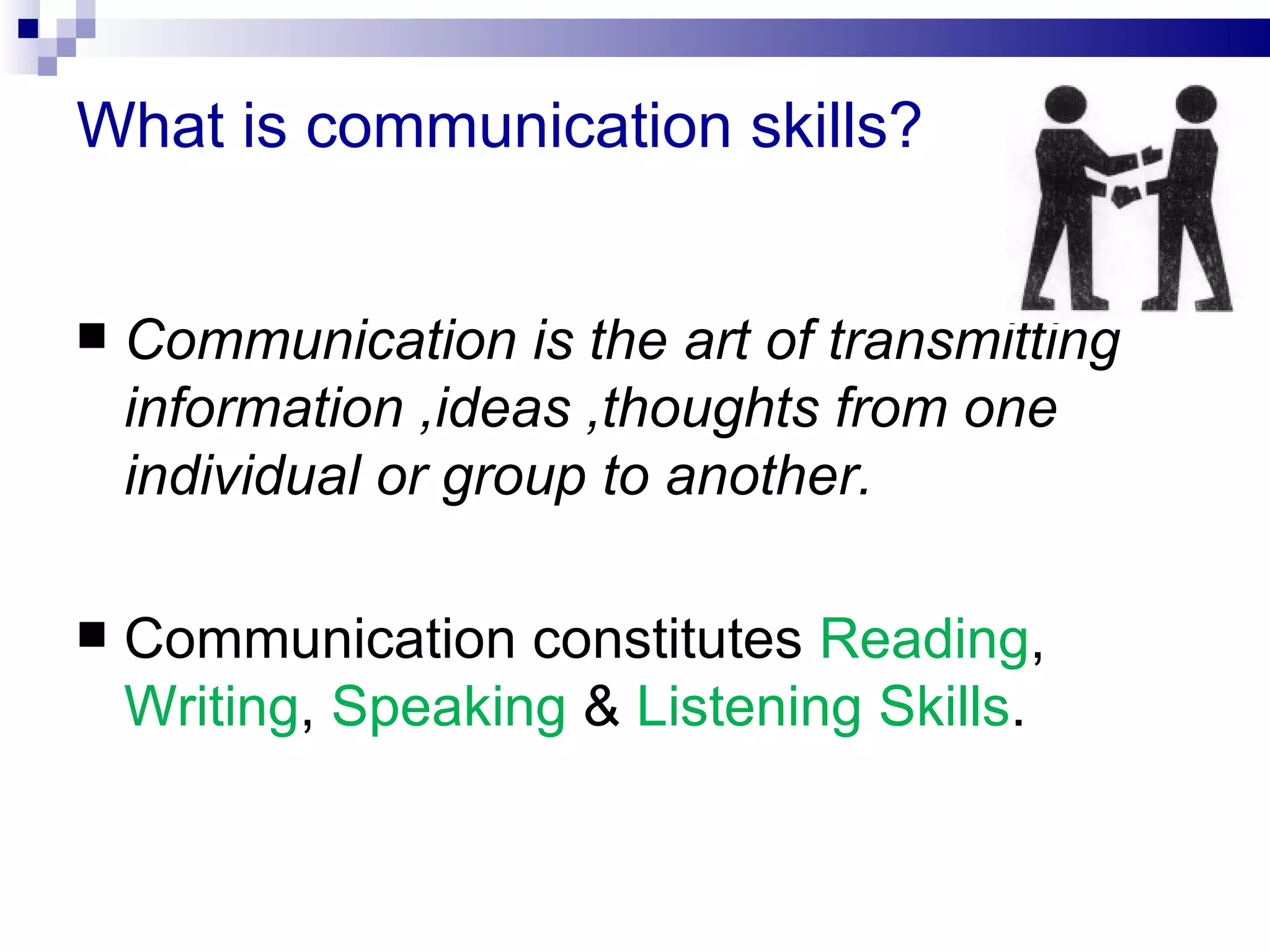 What is communication skills?


   Communication is the art of transmitting
    information ,ideas ,thoughts from one
    individual or group to another.

   Communication constitutes Reading,
    Writing, Speaking & Listening Skills.
 