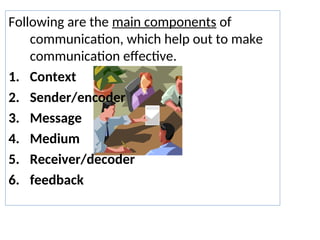 Following are the main components of
communication, which help out to make
communication effective.
1. Context
2. Sender/encoder
3. Message
4. Medium
5. Receiver/decoder
6. feedback
 