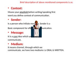 Brief description of above mentioned components is as:
• Context:
Means your playfield before writing/speaking first
word you define context of communication.
• Sender:
Is a person who initiate message. Sender is a
Basic component for effective communication.
• Message:
It is a core idea which you wants to
communicate.
• Medium:
It means channel, through which we
communicate, we have two mediums i.e ORAL & WRITTEN.
 