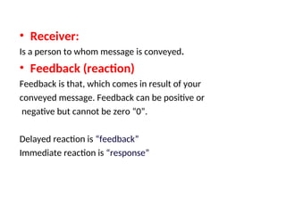 • Receiver:
Is a person to whom message is conveyed.
• Feedback (reaction)
Feedback is that, which comes in result of your
conveyed message. Feedback can be positive or
negative but cannot be zero “0”.
Delayed reaction is “feedback”
Immediate reaction is “response”
 