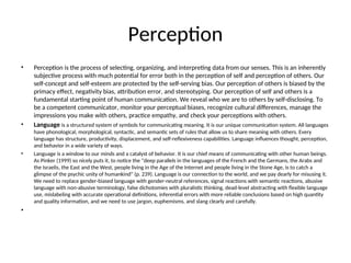 Perception
• Perception is the process of selecting, organizing, and interpreting data from our senses. This is an inherently
subjective process with much potential for error both in the perception of self and perception of others. Our
self-concept and self-esteem are protected by the self-serving bias. Our perception of others is biased by the
primacy effect, negativity bias, attribution error, and stereotyping. Our perception of self and others is a
fundamental starting point of human communication. We reveal who we are to others by self-disclosing. To
be a competent communicator, monitor your perceptual biases, recognize cultural differences, manage the
impressions you make with others, practice empathy, and check your perceptions with others.
• Language is a structured system of symbols for communicating meaning. It is our unique communication system. All languages
have phonological, morphological, syntactic, and semantic sets of rules that allow us to share meaning with others. Every
language has structure, productivity, displacement, and self-reflexiveness capabilities. Language influences thought, perception,
and behavior in a wide variety of ways.
• Language is a window to our minds and a catalyst of behavior. It is our chief means of communicating with other human beings.
As Pinker (1999) so nicely puts it, to notice the "deep parallels in the languages of the French and the Germans, the Arabs and
the Israelis, the East and the West, people living in the Age of the Internet and people living in the Stone Age, is to catch a
glimpse of the psychic unity of humankind" (p. 239). Language is our connection to the world, and we pay dearly for misusing it.
We need to replace gender-biased language with gender-neutral references, signal reactions with semantic reactions, abusive
language with non-abusive terminology, false dichotomies with pluralistic thinking, dead-level abstracting with flexible language
use, mislabeling with accurate operational definitions, inferential errors with more reliable conclusions based on high quantity
and quality information, and we need to use jargon, euphemisms, and slang clearly and carefully.
•
 
