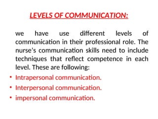 LEVELS OF COMMUNICATION:
we have use different levels of
communication in their professional role. The
nurse’s communication skills need to include
techniques that reflect competence in each
level. These are following:
• Intrapersonal communication.
• Interpersonal communication.
• impersonal communication.
 